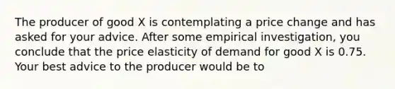 The producer of good X is contemplating a price change and has asked for your advice. After some empirical investigation, you conclude that the price elasticity of demand for good X is 0.75. Your best advice to the producer would be to