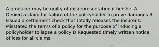 A producer may be guilty of misrepresentation if he/she: A Denied a claim for failure of the policyholder to prove damages B Issued a settlement check that totally releases the insurer C Misstated the terms of a policy for the purpose of inducing a policyholder to lapse a policy D Requested timely written notice of loss for all claims