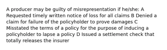 A producer may be guilty of misrepresentation if he/she: A Requested timely written notice of loss for all claims B Denied a claim for failure of the policyholder to prove damages C Misstated the terms of a policy for the purpose of inducing a policyholder to lapse a policy D Issued a settlement check that totally releases the insurer