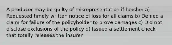 A producer may be guilty of misrepresentation if he/she: a) Requested timely written notice of loss for all claims b) Denied a claim for failure of the policyholder to prove damages c) Did not disclose exclusions of the policy d) Issued a settlement check that totally releases the insurer