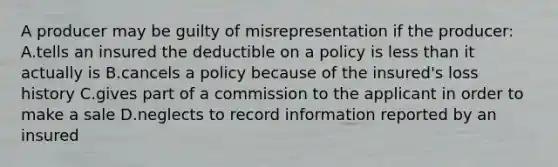 A producer may be guilty of misrepresentation if the producer: A.tells an insured the deductible on a policy is less than it actually is B.cancels a policy because of the insured's loss history C.gives part of a commission to the applicant in order to make a sale D.neglects to record information reported by an insured