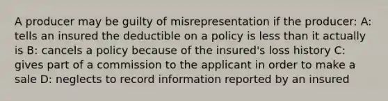 A producer may be guilty of misrepresentation if the producer: A: tells an insured the deductible on a policy is less than it actually is B: cancels a policy because of the insured's loss history C: gives part of a commission to the applicant in order to make a sale D: neglects to record information reported by an insured