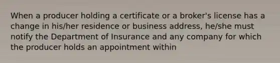 When a producer holding a certificate or a broker's license has a change in his/her residence or business address, he/she must notify the Department of Insurance and any company for which the producer holds an appointment within