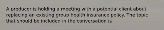 A producer is holding a meeting with a potential client about replacing an existing group health insurance policy. The topic that should be included in the conversation is