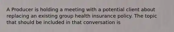 A Producer is holding a meeting with a potential client about replacing an existing group health insurance policy. The topic that should be included in that conversation is