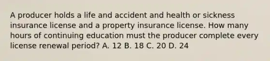 A producer holds a life and accident and health or sickness insurance license and a property insurance license. How many hours of continuing education must the producer complete every license renewal period? A. 12 B. 18 C. 20 D. 24