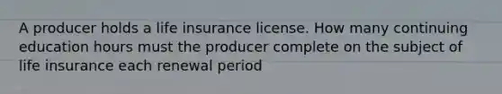 A producer holds a life insurance license. How many continuing education hours must the producer complete on the subject of life insurance each renewal period