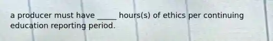 a producer must have _____ hours(s) of ethics per continuing education reporting period.