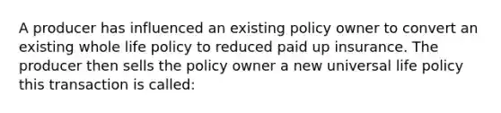 A producer has influenced an existing policy owner to convert an existing whole life policy to reduced paid up insurance. The producer then sells the policy owner a new universal life policy this transaction is called: