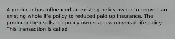 A producer has influenced an existing policy owner to convert an existing whole life policy to reduced paid up insurance. The producer then sells the policy owner a new universal life policy. This transaction is called