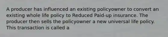 A producer has influenced an existing policyowner to convert an existing whole life policy to Reduced Paid-up insurance. The producer then sells the policyowner a new universal life policy. This transaction is called a