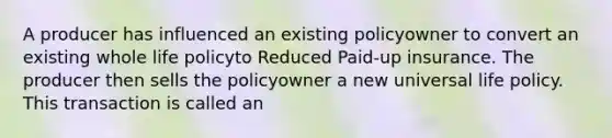 A producer has influenced an existing policyowner to convert an existing whole life policyto Reduced Paid-up insurance. The producer then sells the policyowner a new universal life policy. This transaction is called an