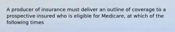 A producer of insurance must deliver an outline of coverage to a prospective insured who is eligible for Medicare, at which of the following times