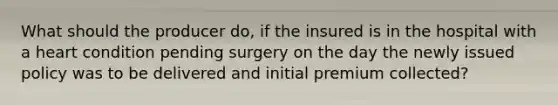 What should the producer do, if the insured is in the hospital with a heart condition pending surgery on the day the newly issued policy was to be delivered and initial premium collected?