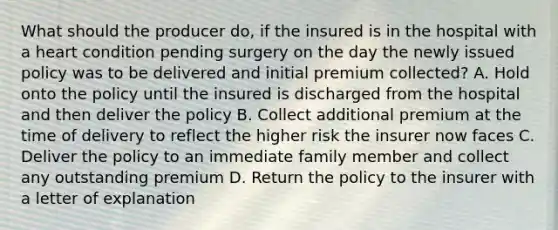 What should the producer do, if the insured is in the hospital with a heart condition pending surgery on the day the newly issued policy was to be delivered and initial premium collected? A. Hold onto the policy until the insured is discharged from the hospital and then deliver the policy B. Collect additional premium at the time of delivery to reflect the higher risk the insurer now faces C. Deliver the policy to an immediate family member and collect any outstanding premium D. Return the policy to the insurer with a letter of explanation