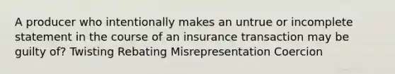 A producer who intentionally makes an untrue or incomplete statement in the course of an insurance transaction may be guilty of? Twisting Rebating Misrepresentation Coercion