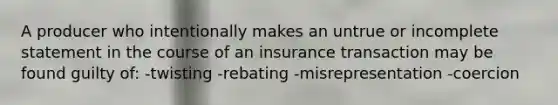 A producer who intentionally makes an untrue or incomplete statement in the course of an insurance transaction may be found guilty of: -twisting -rebating -misrepresentation -coercion