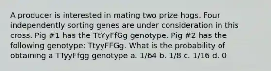 A producer is interested in mating two prize hogs. Four independently sorting genes are under consideration in this cross. Pig #1 has the TtYyFfGg genotype. Pig #2 has the following genotype: TtyyFFGg. What is the probability of obtaining a TTyyFfgg genotype a. 1/64 b. 1/8 c. 1/16 d. 0