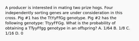 A producer is interested in mating two prize hogs. Four independently sorting genes are under consideration in this cross. Pig #1 has the TtYyFfGg genotype. Pig #2 has the following genotype: TtyyFFGg. What is the probability of obtaining a TTyyFfgg genotype in an offspring? A. 1/64 B. 1/8 C. 1/16 D. 0