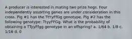 A producer is interested in mating two prize hogs. Four independently assorting genes are under consideration in this cross. Pig #1 has the TtYyFfGg genotype. Pig #2 has the following genotype: TtyyFFGg. What is the probability of obtaining a TTyyFfgg genotype in an offspring? a. 1/64 b. 1/8 c. 1/16 d. 0