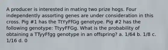 A producer is interested in mating two prize hogs. Four independently assorting genes are under consideration in this cross. Pig #1 has the TtYyFfGg genotype. Pig #2 has the following genotype: TtyyFFGg. What is the probability of obtaining a TTyyFfgg genotype in an offspring? a. 1/64 b. 1/8 c. 1/16 d. 0