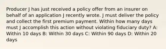 Producer J has just received a policy offer from an insurer on behalf of an application J recently wrote. J must deliver the policy and collect the first premium payment. Within how many days must J accomplish this action without violating fiduciary duty? A: Within 10 days B: Within 30 days C: Within 90 days D: Within 20 days