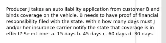 Producer J takes an auto liability application from customer B and binds coverage on the vehicle. B needs to have proof of financial responsibility filed with the state. Within how many days must J and/or her insurance carrier notify the state that coverage is in effect? Select one: a. 15 days b. 45 days c. 60 days d. 30 days