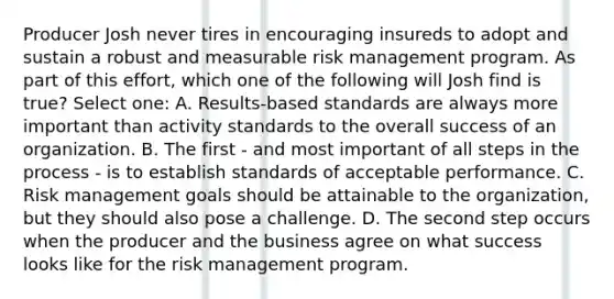 Producer Josh never tires in encouraging insureds to adopt and sustain a robust and measurable risk management program. As part of this effort, which one of the following will Josh find is true? Select one: A. Results-based standards are always more important than activity standards to the overall success of an organization. B. The first - and most important of all steps in the process - is to establish standards of acceptable performance. C. Risk management goals should be attainable to the organization, but they should also pose a challenge. D. The second step occurs when the producer and the business agree on what success looks like for the risk management program.