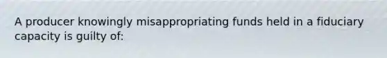 A producer knowingly misappropriating funds held in a fiduciary capacity is guilty of: