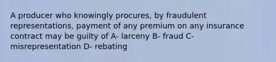 A producer who knowingly procures, by fraudulent representations, payment of any premium on any insurance contract may be guilty of A- larceny B- fraud C- misrepresentation D- rebating