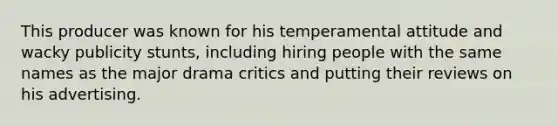 This producer was known for his temperamental attitude and wacky publicity stunts, including hiring people with the same names as the major drama critics and putting their reviews on his advertising.