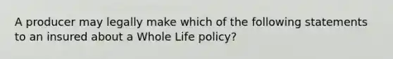 A producer may legally make which of the following statements to an insured about a Whole Life policy?