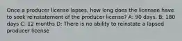 Once a producer license lapses, how long does the licensee have to seek reinstatement of the producer license? A: 90 days. B: 180 days C: 12 months D: There is no ability to reinstate a lapsed producer license