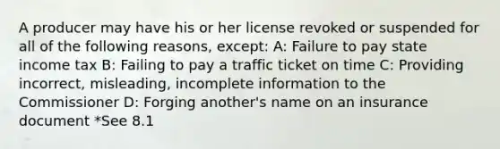 A producer may have his or her license revoked or suspended for all of the following reasons, except: A: Failure to pay state income tax B: Failing to pay a traffic ticket on time C: Providing incorrect, misleading, incomplete information to the Commissioner D: Forging another's name on an insurance document *See 8.1