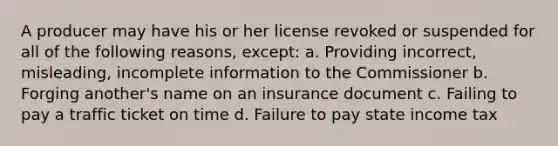 A producer may have his or her license revoked or suspended for all of the following reasons, except: a. Providing incorrect, misleading, incomplete information to the Commissioner b. Forging another's name on an insurance document c. Failing to pay a traffic ticket on time d. Failure to pay state income tax