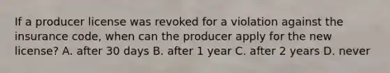 If a producer license was revoked for a violation against the insurance code, when can the producer apply for the new license? A. after 30 days B. after 1 year C. after 2 years D. never