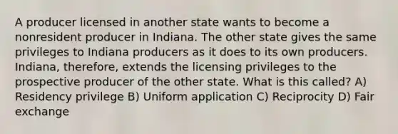 A producer licensed in another state wants to become a nonresident producer in Indiana. The other state gives the same privileges to Indiana producers as it does to its own producers. Indiana, therefore, extends the licensing privileges to the prospective producer of the other state. What is this called? A) Residency privilege B) Uniform application C) Reciprocity D) Fair exchange