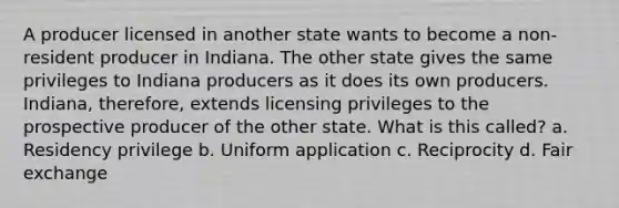 A producer licensed in another state wants to become a non-resident producer in Indiana. The other state gives the same privileges to Indiana producers as it does its own producers. Indiana, therefore, extends licensing privileges to the prospective producer of the other state. What is this called? a. Residency privilege b. Uniform application c. Reciprocity d. Fair exchange