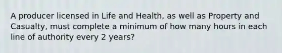 A producer licensed in Life and Health, as well as Property and Casualty, must complete a minimum of how many hours in each line of authority every 2 years?