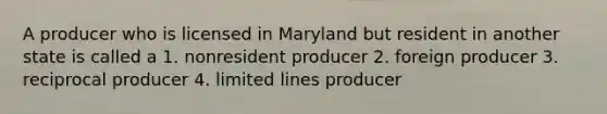 A producer who is licensed in Maryland but resident in another state is called a 1. nonresident producer 2. foreign producer 3. reciprocal producer 4. limited lines producer