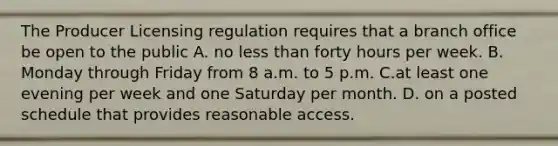 The Producer Licensing regulation requires that a branch office be open to the public A. no less than forty hours per week. B. Monday through Friday from 8 a.m. to 5 p.m. C.at least one evening per week and one Saturday per month. D. on a posted schedule that provides reasonable access.