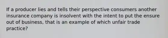 If a producer lies and tells their perspective consumers another insurance company is insolvent with the intent to put the ensure out of business, that is an example of which unfair trade practice?