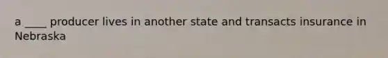 a ____ producer lives in another state and transacts insurance in Nebraska