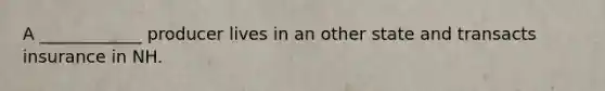 A ____________ producer lives in an other state and transacts insurance in NH.