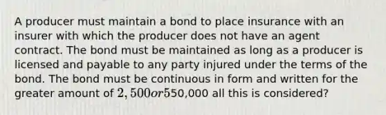 A producer must maintain a bond to place insurance with an insurer with which the producer does not have an agent contract. The bond must be maintained as long as a producer is licensed and payable to any party injured under the terms of the bond. The bond must be continuous in form and written for the greater amount of 2,500 or 5% of the premiums brokered in previous year, not to exceed50,000 all this is considered?