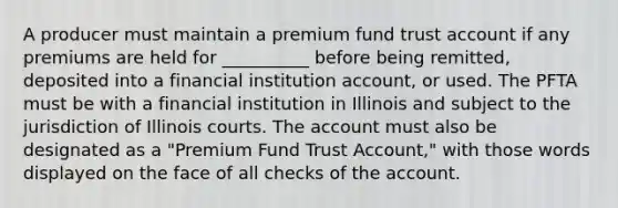 A producer must maintain a premium fund trust account if any premiums are held for __________ before being remitted, deposited into a financial institution account, or used. The PFTA must be with a financial institution in Illinois and subject to the jurisdiction of Illinois courts. The account must also be designated as a "Premium Fund Trust Account," with those words displayed on the face of all checks of the account.