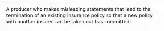 A producer who makes misleading statements that lead to the termination of an existing insurance policy so that a new policy with another insurer can be taken out has committed: