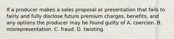 If a producer makes a sales proposal or presentation that fails to fairly and fully disclose future premium charges, benefits, and any options the producer may be found guilty of A. coercion. B. misrepresentation. C. fraud. D. twisting.