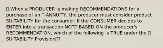 🔴 When a PRODUCER is making RECOMMENDATIONS for a purchase of an ⭐️ ANNUITY, the producer must consider product SUITABILITY for the consumer. If the CONSUMER decides to ENTER into a transaction NOT❌ BASED ON the producer's RECOMMENDATION, which of the following is TRUE under the ⭐️ SUITABILITY Provision📝?