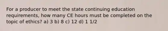 For a producer to meet the state continuing education requirements, how many CE hours must be completed on the topic of ethics? a) 3 b) 8 c) 12 d) 1 1/2